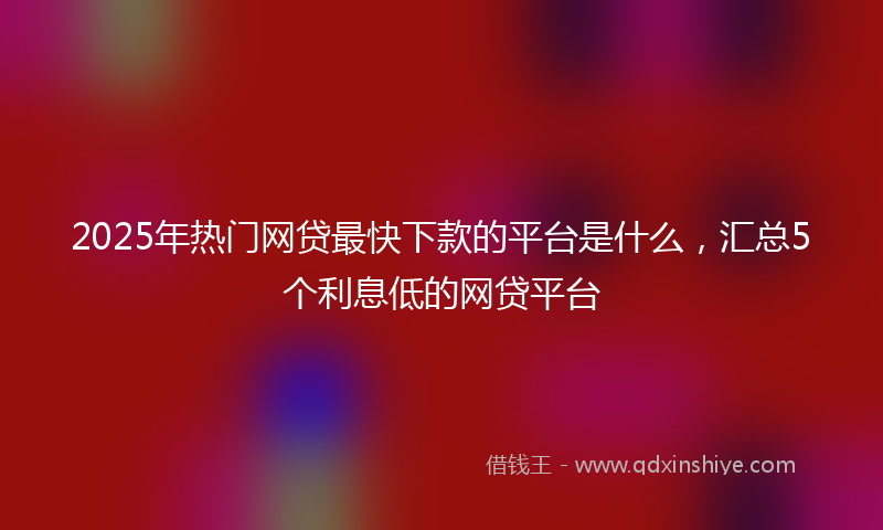 2025年热门网贷最快下款的平台是什么，汇总5个利息低的网贷平台