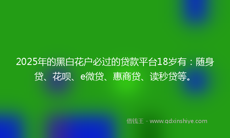 2025年的黑白花户必过的贷款平台18岁有：随身贷、花呗、e微贷、惠商贷、读秒贷等。