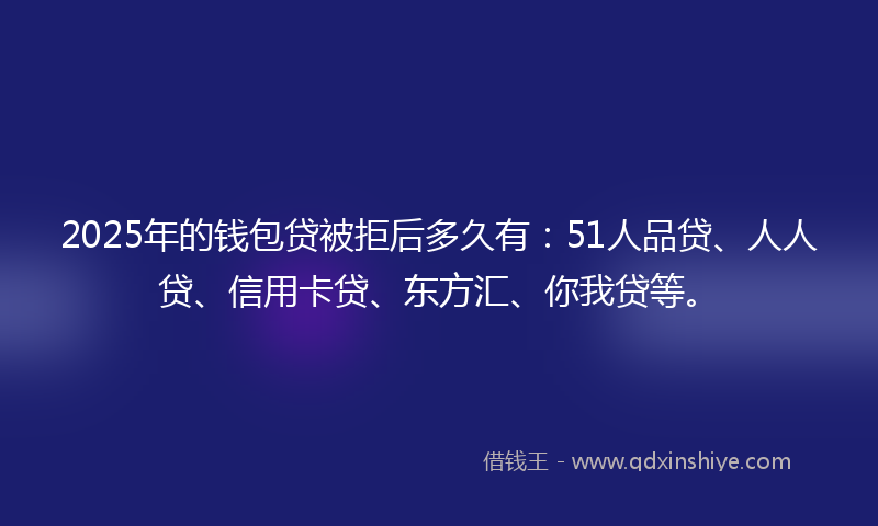2025年的钱包贷被拒后多久有：51人品贷、人人贷、信用卡贷、东方汇、你我贷等。