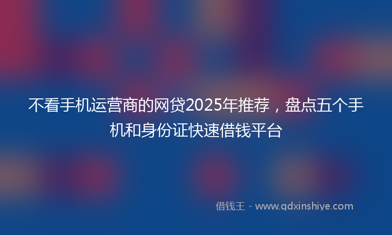 不看手机运营商的网贷2025年推荐，盘点五个手机和身份证快速借钱平台