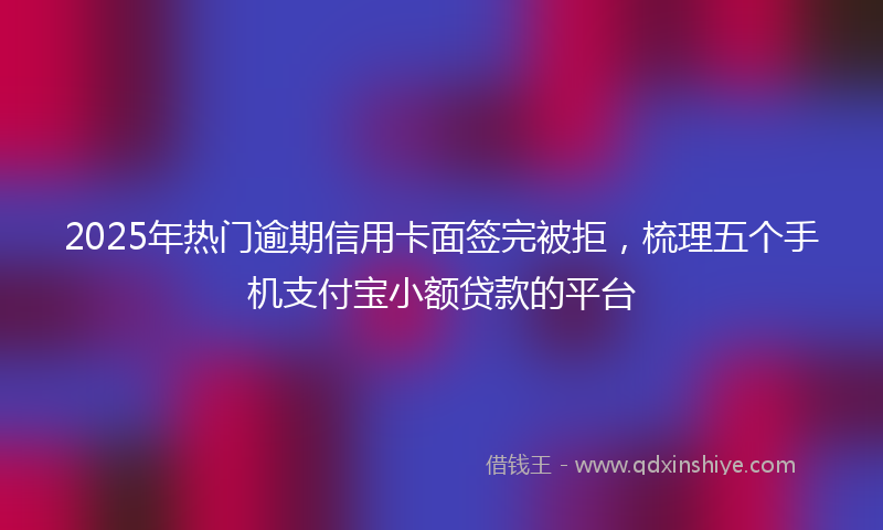 2025年热门逾期信用卡面签完被拒，梳理五个手机支付宝小额贷款的平台