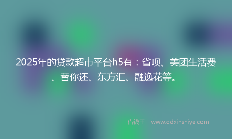 2025年的贷款超市平台h5有：省呗、美团生活费、替你还、东方汇、融逸花等。