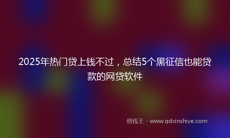 2025年热门贷上钱不过，总结5个黑征信也能贷款的网贷软件
