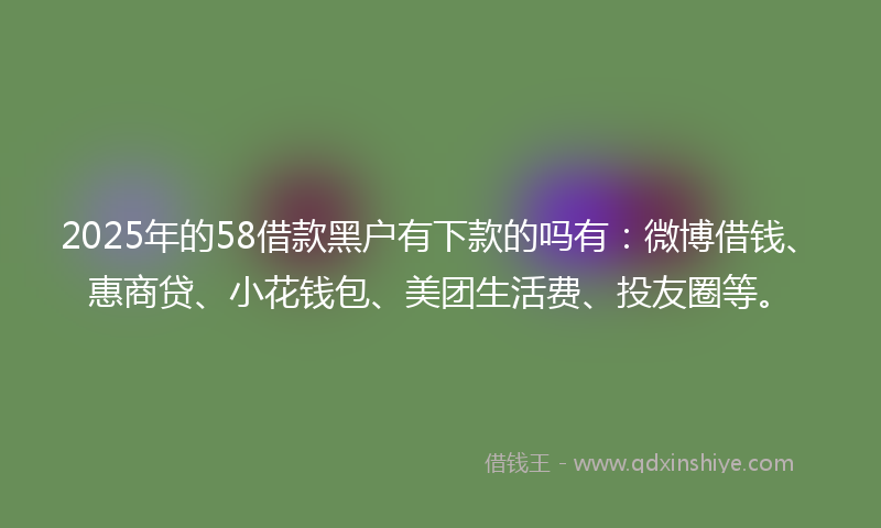 2025年的58借款黑户有下款的吗有：微博借钱、惠商贷、小花钱包、美团生活费、投友圈等。