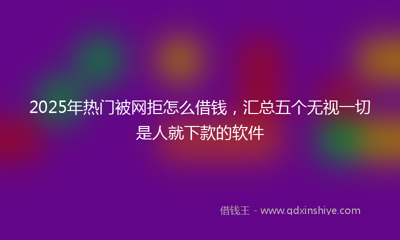 2025年热门被网拒怎么借钱，汇总五个无视一切是人就下款的软件