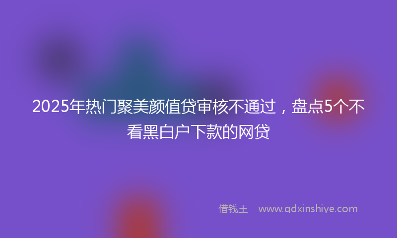 2025年热门聚美颜值贷审核不通过，盘点5个不看黑白户下款的网贷