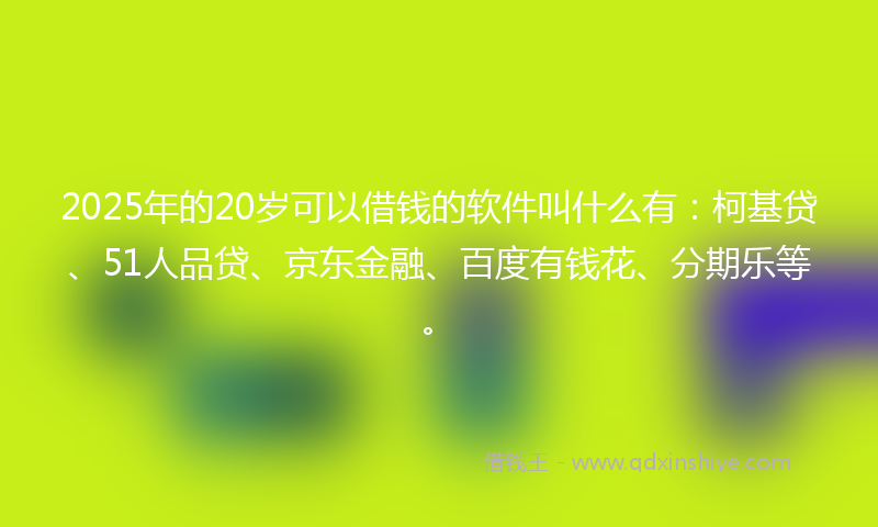 2025年的20岁可以借钱的软件叫什么有：柯基贷、51人品贷、京东金融、百度有钱花、分期乐等。
