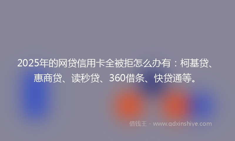 2025年的网贷信用卡全被拒怎么办有：柯基贷、惠商贷、读秒贷、360借条、快贷通等。