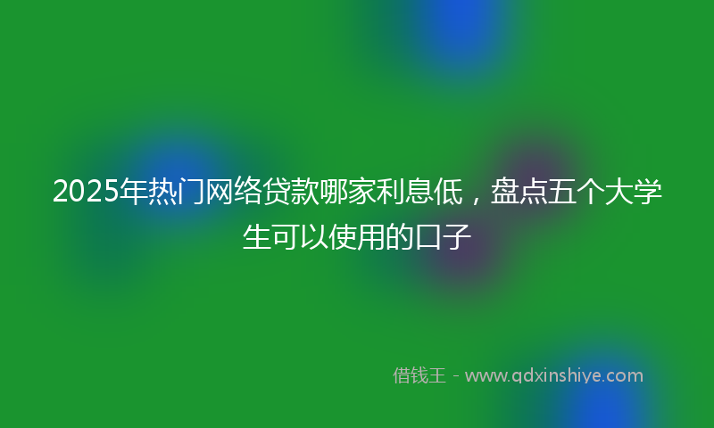 2025年热门网络贷款哪家利息低，盘点五个大学生可以使用的口子