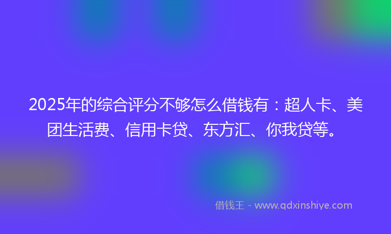 2025年的综合评分不够怎么借钱有：超人卡、美团生活费、信用卡贷、东方汇、你我贷等。