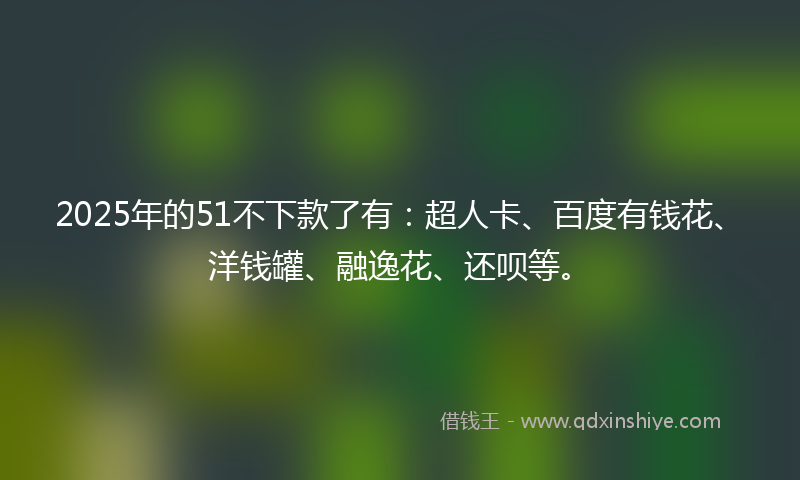 2025年的51不下款了有：超人卡、百度有钱花、洋钱罐、融逸花、还呗等。