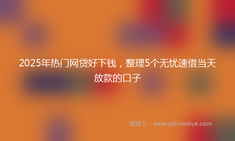 2025年热门网贷好下钱，整理5个无忧速借当天放款的口子