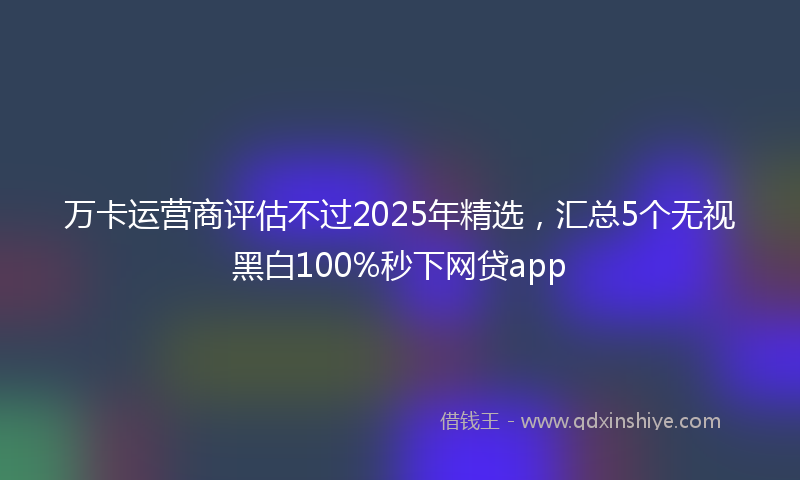 万卡运营商评估不过2025年精选，汇总5个无视黑白100%秒下网贷app