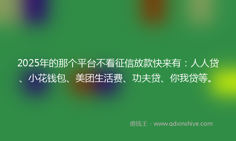 2025年的那个平台不看征信放款快来有：人人贷、小花钱包、美团生活费、功夫贷、你我贷等。