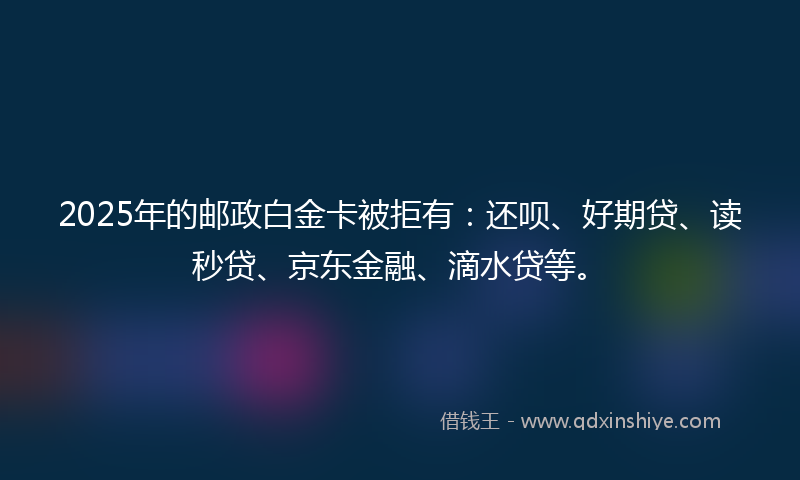 2025年的邮政白金卡被拒有：还呗、好期贷、读秒贷、京东金融、滴水贷等。