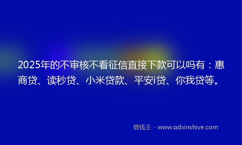 2025年的不审核不看征信直接下款可以吗有：惠商贷、读秒贷、小米贷款、平安i贷、你我贷等。