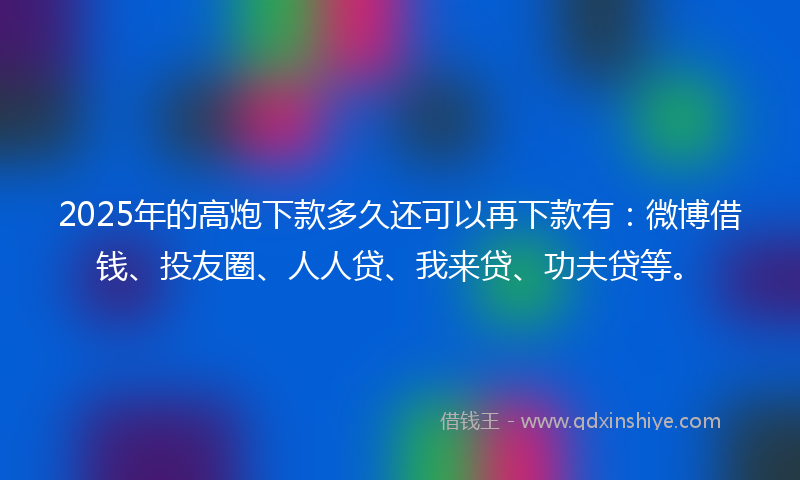 2025年的高炮下款多久还可以再下款有：微博借钱、投友圈、人人贷、我来贷、功夫贷等。
