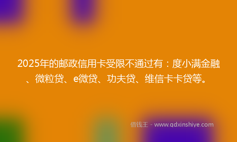 2025年的邮政信用卡受限不通过有：度小满金融、微粒贷、e微贷、功夫贷、维信卡卡贷等。