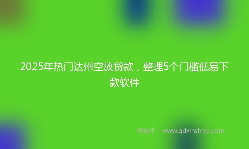 2025年热门达州空放贷款，整理5个门槛低易下款软件