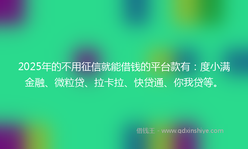 2025年的不用征信就能借钱的平台款有：度小满金融、微粒贷、拉卡拉、快贷通、你我贷等。