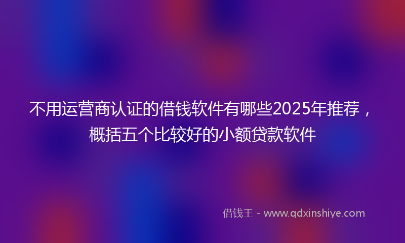不用运营商认证的借钱软件有哪些2025年推荐，概括五个比较好的小额贷款软件