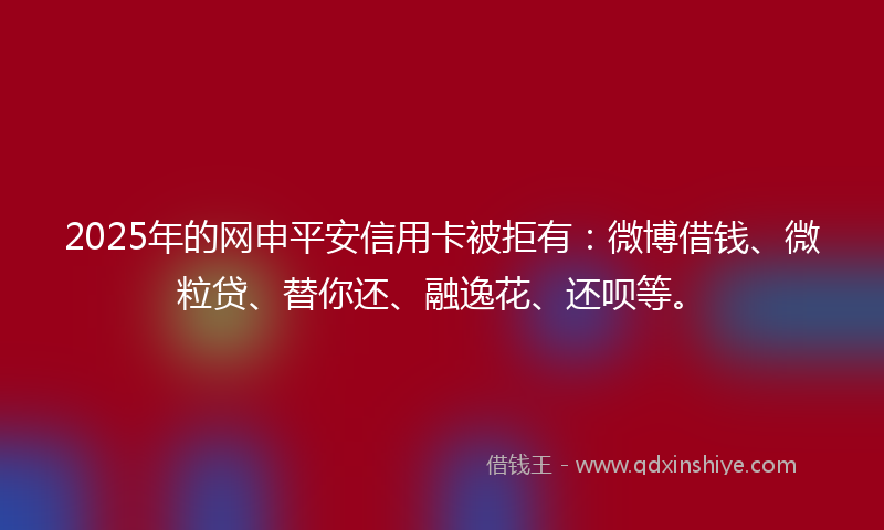 2025年的网申平安信用卡被拒有：微博借钱、微粒贷、替你还、融逸花、还呗等。