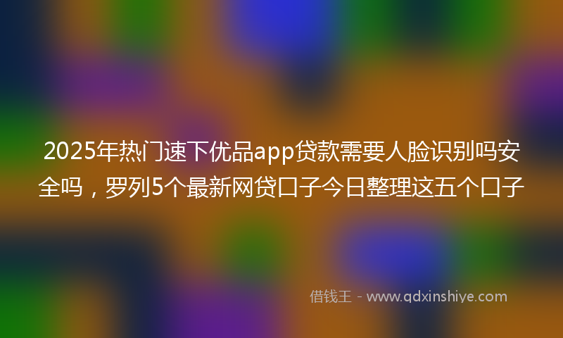 2025年热门速下优品app贷款需要人脸识别吗安全吗，罗列5个最新网贷口子今日整理这五个口子