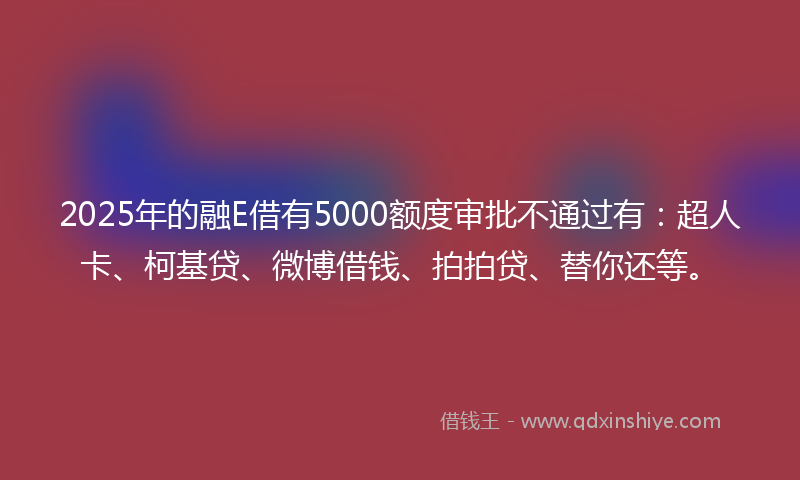 2025年的融E借有5000额度审批不通过有：超人卡、柯基贷、微博借钱、拍拍贷、替你还等。