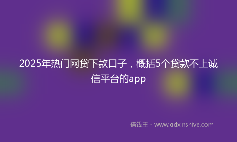 2025年热门网贷下款口子，概括5个贷款不上诚信平台的app