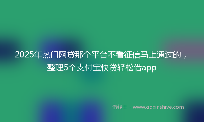 2025年热门网贷那个平台不看征信马上通过的,整理5个支付宝快贷轻松借app