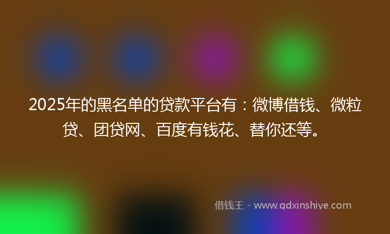 2025年的黑名单的贷款平台有：微博借钱、微粒贷、团贷网、百度有钱花、替你还等。