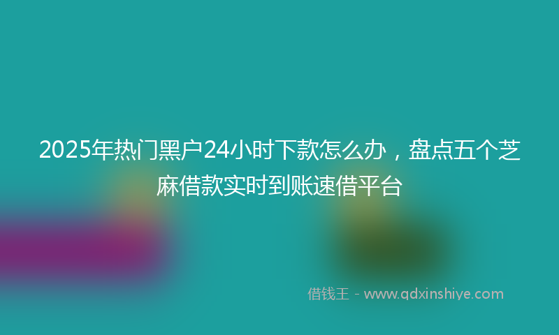 2025年热门黑户24小时下款怎么办，盘点五个芝麻借款实时到账速借平台