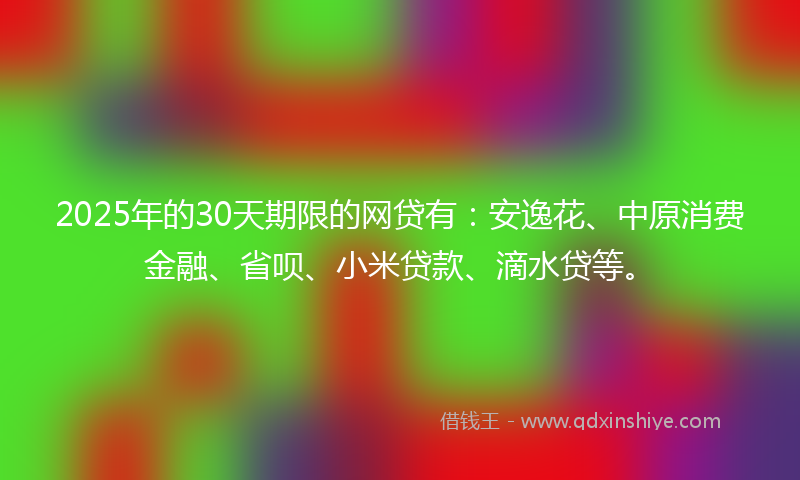 2025年的30天期限的网贷有：安逸花、中原消费金融、省呗、小米贷款、滴水贷等。