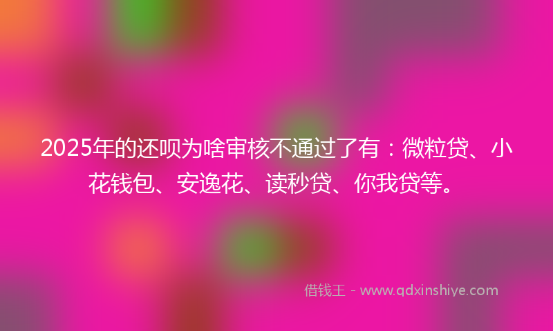 2025年的还呗为啥审核不通过了有：微粒贷、小花钱包、安逸花、读秒贷、你我贷等。