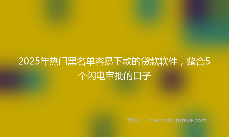 2025年热门黑名单容易下款的贷款软件，整合5个闪电审批的口子