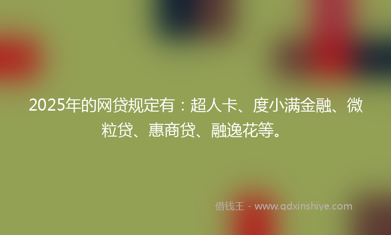 2025年的网贷规定有：超人卡、度小满金融、微粒贷、惠商贷、融逸花等。