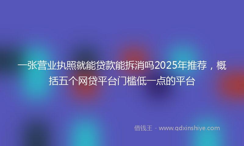 一张营业执照就能贷款能拆消吗2025年推荐，概括五个网贷平台门槛低一点的平台