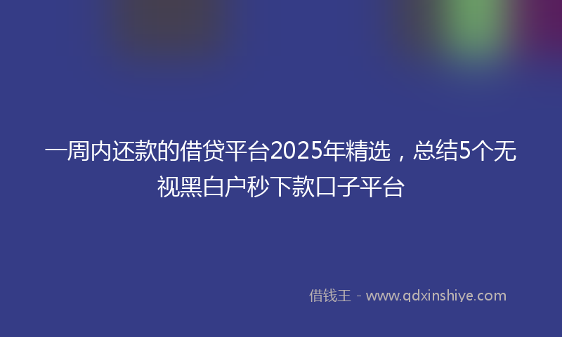 一周内还款的借贷平台2025年精选，总结5个无视黑白户秒下款口子平台