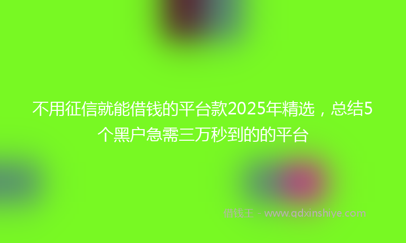 不用征信就能借钱的平台款2025年精选，总结5个黑户急需三万秒到的的平台