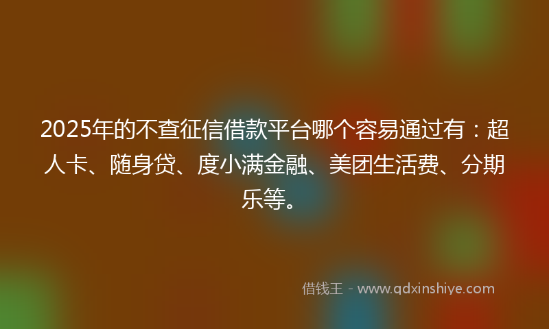 2025年的不查征信借款平台哪个容易通过有：超人卡、随身贷、度小满金融、美团生活费、分期乐等。