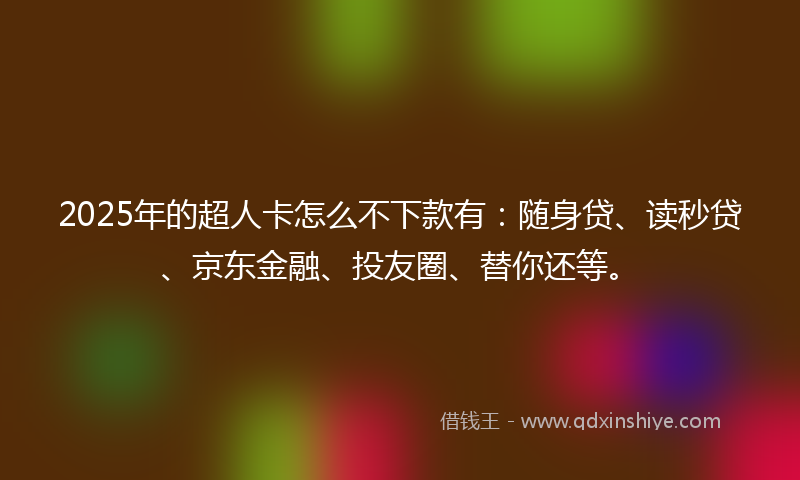 2025年的超人卡怎么不下款有：随身贷、读秒贷、京东金融、投友圈、替你还等。
