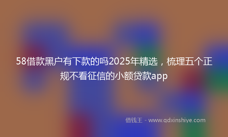 58借款黑户有下款的吗2025年精选，梳理五个正规不看征信的小额贷款app