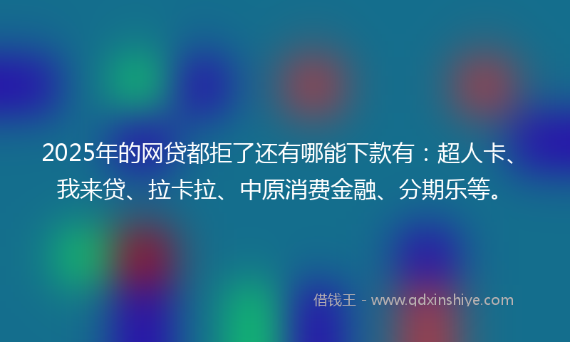 2025年的网贷都拒了还有哪能下款有：超人卡、我来贷、拉卡拉、中原消费金融、分期乐等。