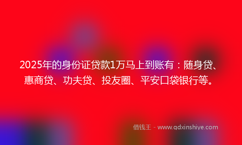 2025年的身份证贷款1万马上到账有:随身贷、惠商贷、功夫贷、投友圈、平安口袋银行等。