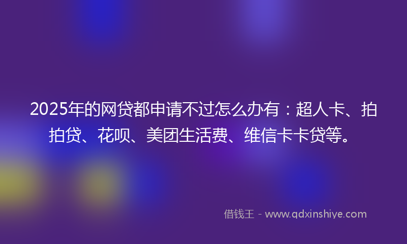 2025年的网贷都申请不过怎么办有：超人卡、拍拍贷、花呗、美团生活费、维信卡卡贷等。