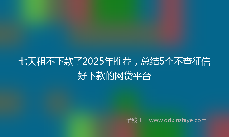 七天租不下款了2025年推荐，总结5个不查征信好下款的网贷平台