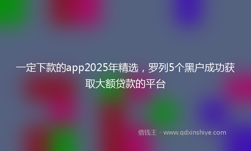 一定下款的app2025年精选，罗列5个黑户成功获取大额贷款的平台