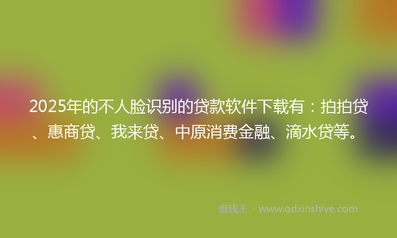 2025年的不人脸识别的贷款软件下载有：拍拍贷、惠商贷、我来贷、中原消费金融、滴水贷等。