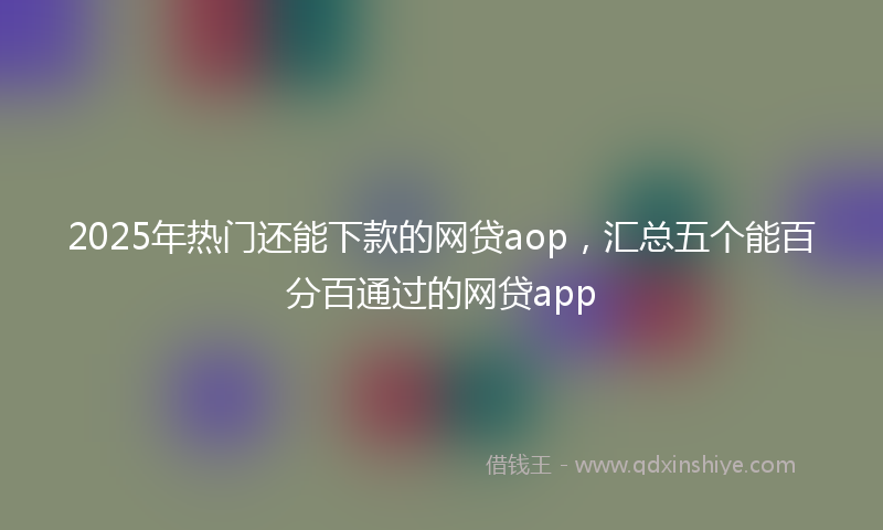 2025年热门还能下款的网贷aop，汇总五个能百分百通过的网贷app