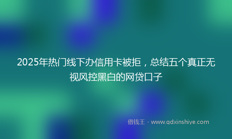 2025年热门线下办信用卡被拒，总结五个真正无视风控黑白的网贷口子